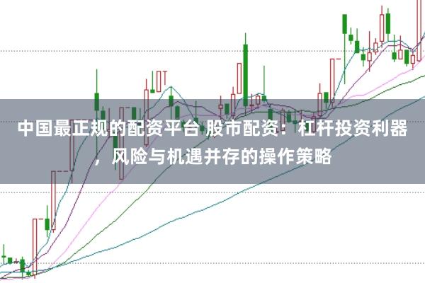 中国最正规的配资平台 股市配资：杠杆投资利器，风险与机遇并存的操作策略