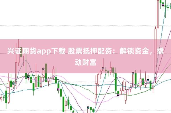 兴证期货app下载 股票抵押配资：解锁资金，撬动财富