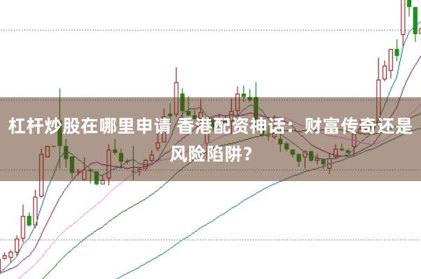 杠杆炒股在哪里申请 香港配资神话：财富传奇还是风险陷阱？