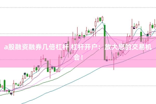a股融资融券几倍杠杆 杠杆开户：放大您的交易机会！