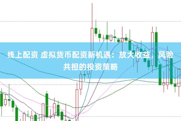 线上配资 虚拟货币配资新机遇：放大收益，风险共担的投资策略
