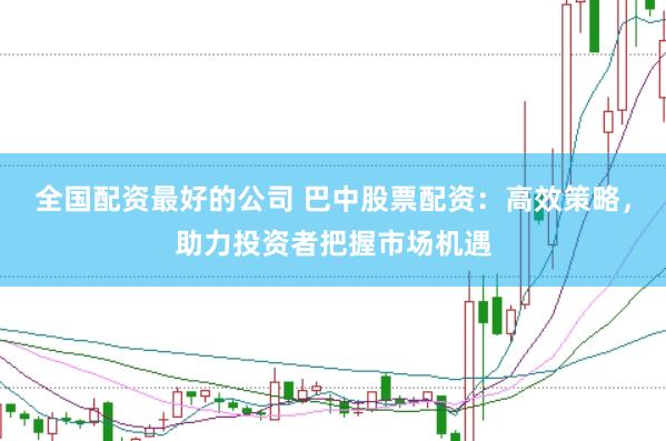 全国配资最好的公司 巴中股票配资：高效策略，助力投资者把握市场机遇