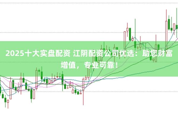 2025十大实盘配资 江阴配资公司优选：助您财富增值，专业可靠！