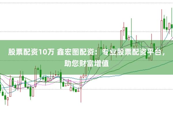 股票配资10万 鑫宏图配资：专业股票配资平台，助您财富增值
