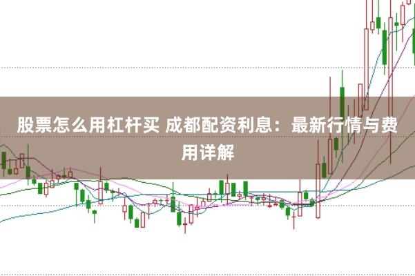 股票怎么用杠杆买 成都配资利息：最新行情与费用详解