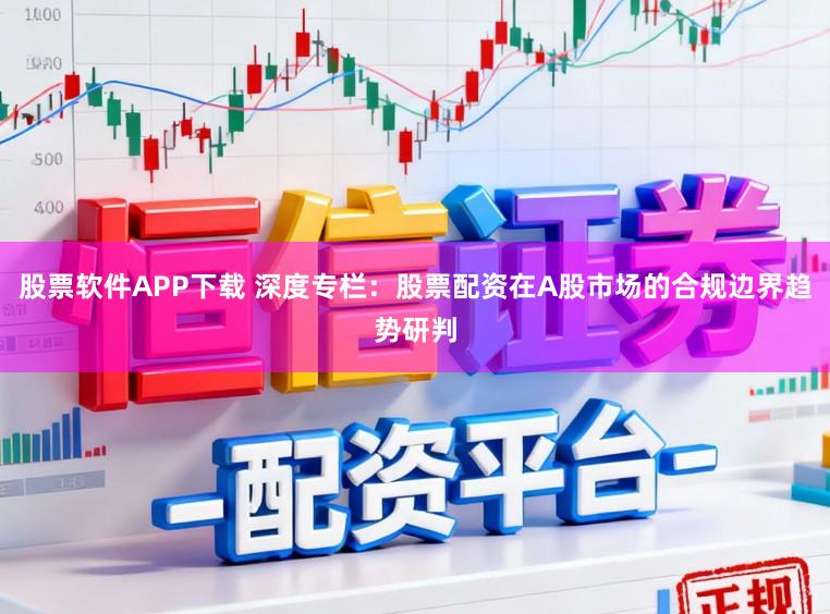 股票软件APP下载 深度专栏：股票配资在A股市场的合规边界趋势研判