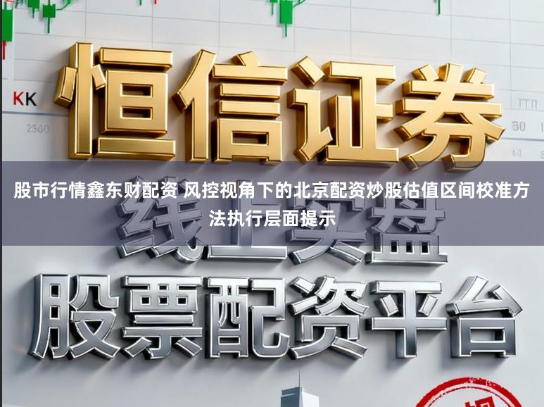 股市行情鑫东财配资 风控视角下的北京配资炒股估值区间校准方法执行层面提示