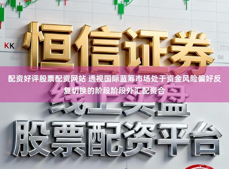 配资好评股票配资网站 透视国际蓝筹市场处于资金风险偏好反复切换的阶段阶段外汇配资合