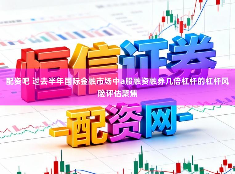 配资吧 过去半年国际金融市场中a股融资融券几倍杠杆的杠杆风险评估聚焦