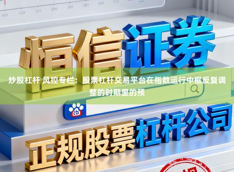 炒股杠杆 风控专栏：股票杠杆交易平台在指数运行中枢反复调整的时期里的预