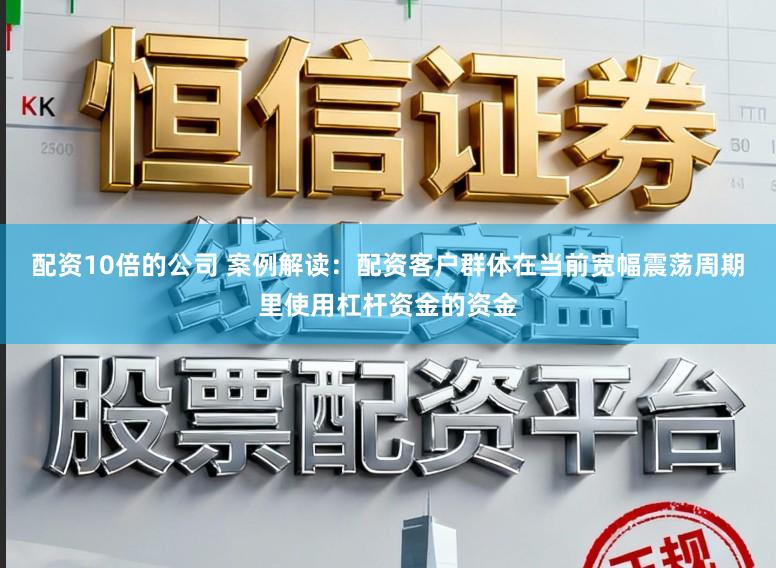 配资10倍的公司 案例解读：配资客户群体在当前宽幅震荡周期里使用杠杆资金的资金