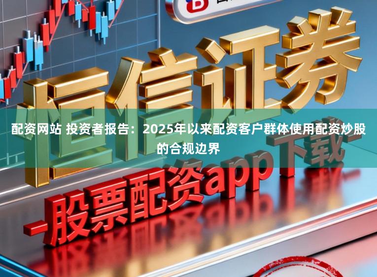 配资网站 投资者报告：2025年以来配资客户群体使用配资炒股的合规边界