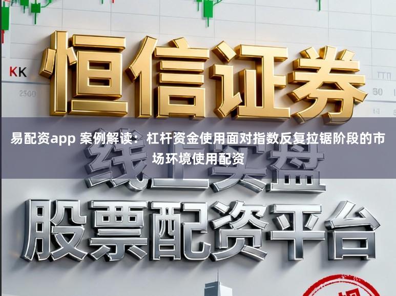 易配资app 案例解读：杠杆资金使用面对指数反复拉锯阶段的市场环境使用配资